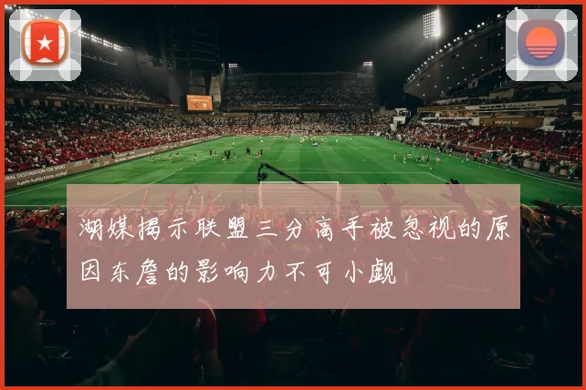 湖媒揭示联盟三分高手被忽视的原因东詹的影响力不可小觑