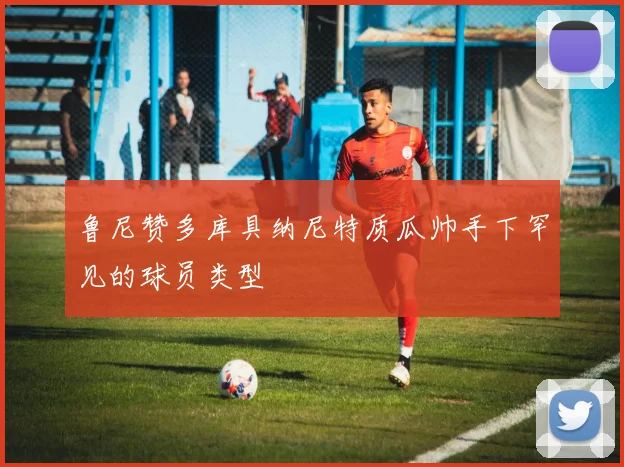 鲁尼赞多库具纳尼特质瓜帅手下罕见的球员类型