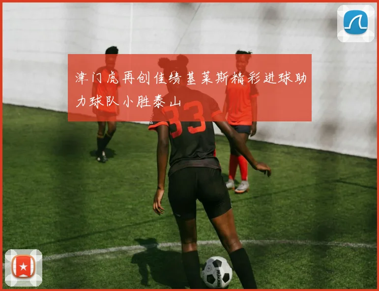 津门虎再创佳绩基莱斯精彩进球助力球队小胜泰山