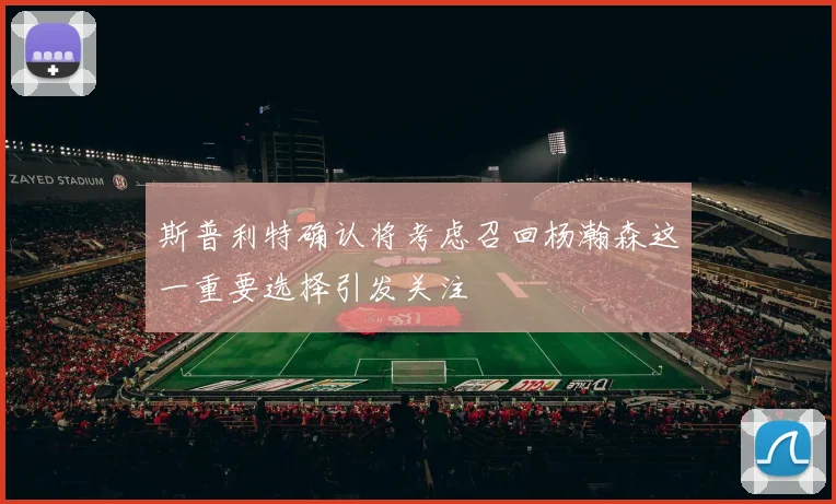 斯普利特确认将考虑召回杨瀚森这一重要选择引发关注