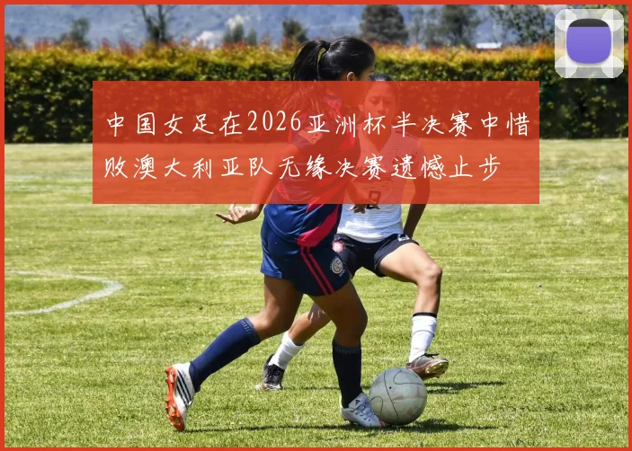 中国女足在2026亚洲杯半决赛中惜败澳大利亚队无缘决赛遗憾止步