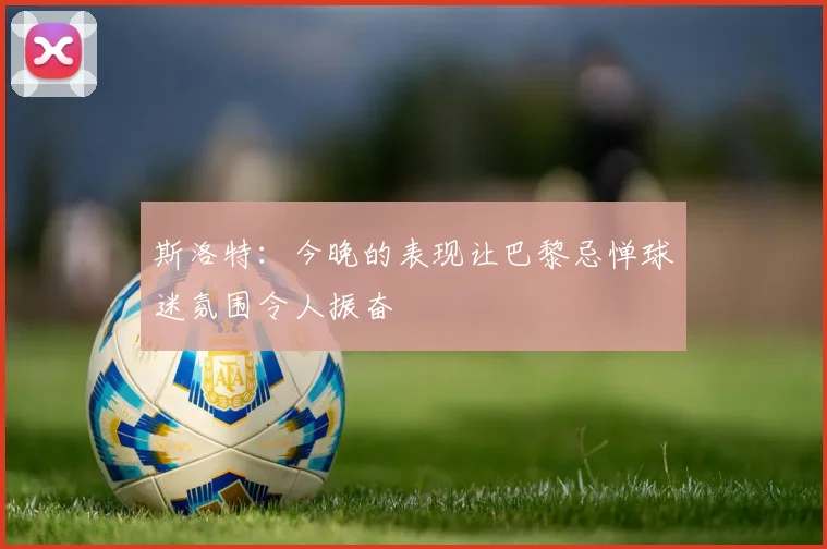 斯洛特：今晚的表现让巴黎忌惮球迷氛围令人振奋