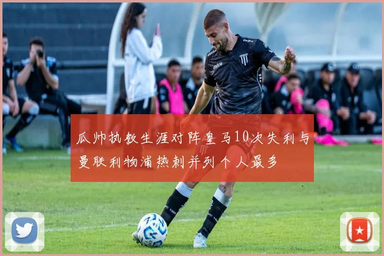 瓜帅执教生涯对阵皇马10次失利与曼联利物浦热刺并列个人最多