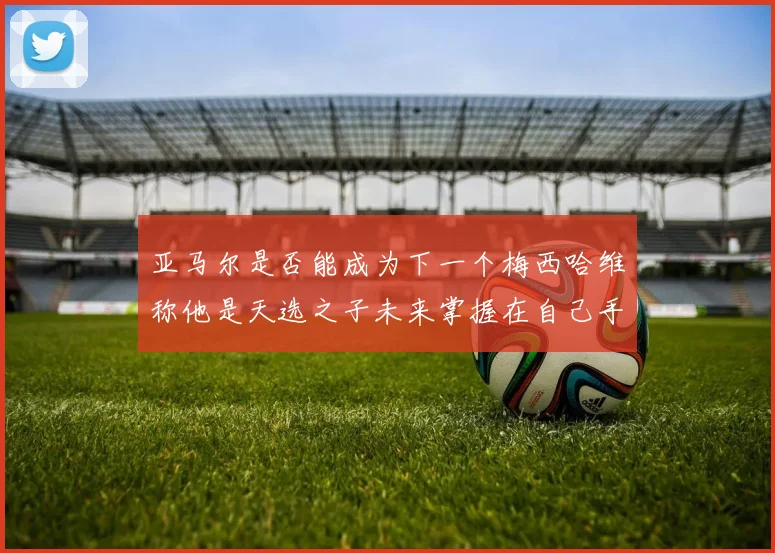 亚马尔是否能成为下一个梅西哈维称他是天选之子未来掌握在自己手中