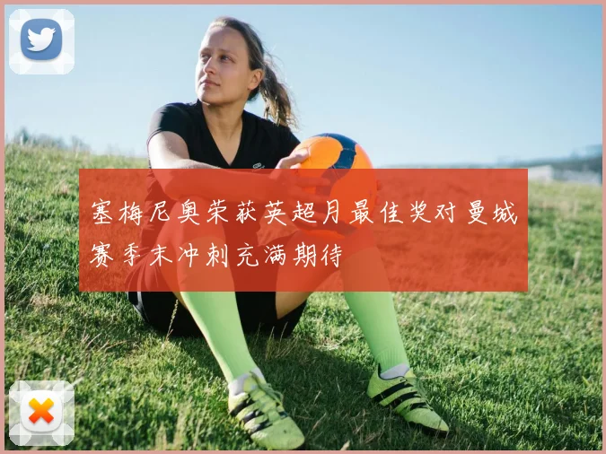 塞梅尼奥荣获英超月最佳奖对曼城赛季末冲刺充满期待