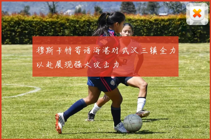 穆斯卡特寄语海港对武汉三镇全力以赴展现强大攻击力