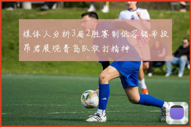 媒体人分析3局2胜赛制低容错率段昂君展现青岛队敢打精神
