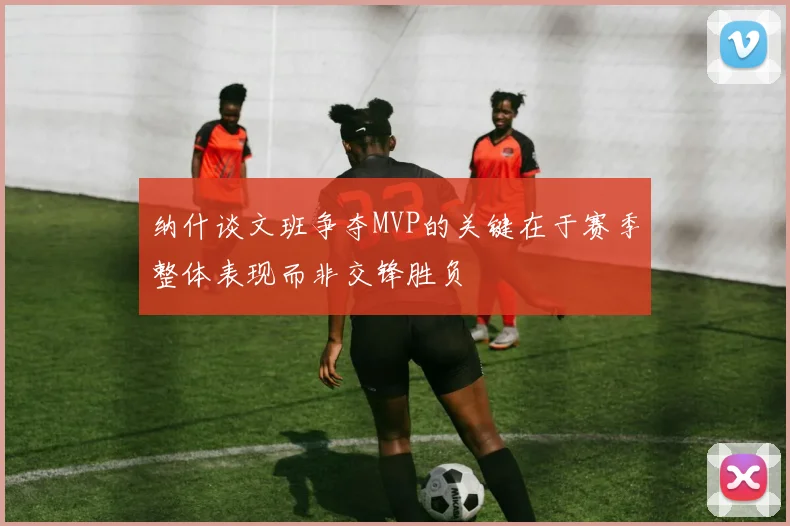 纳什谈文班争夺MVP的关键在于赛季整体表现而非交锋胜负