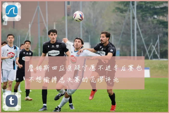 詹姆斯回应质疑宁愿不进季后赛也不想输掉总决赛的荒谬评论