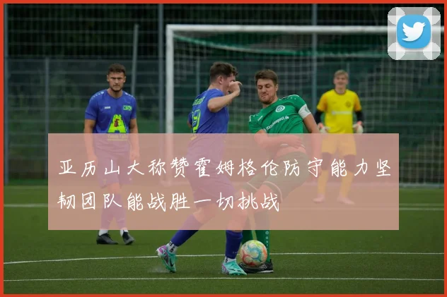 亚历山大称赞霍姆格伦防守能力坚韧团队能战胜一切挑战